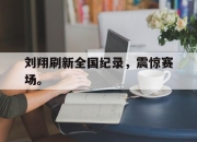 爱游戏平台官网下载电脑版-刘翔刷新全国纪录，震惊赛场。