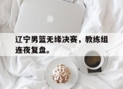 爱游戏平台官网下载电脑版-辽宁男篮无缘决赛，教练组连夜复盘。