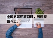 爱游戏平台官网下载电脑版-中国男篮逆转取胜，展现顽强斗志。