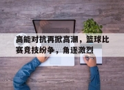 爱游戏平台官网下载电脑版-高能对抗再掀高潮，篮球比赛竞技纷争，角逐激烈