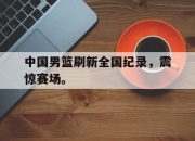 爱游戏ayx平台-中国男篮刷新全国纪录，震惊赛场。