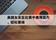 爱游戏平台官网下载电脑版-美国女足在比赛中展现实力，轻松晋级