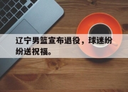 爱游戏ayx平台-辽宁男篮宣布退役，球迷纷纷送祝福。