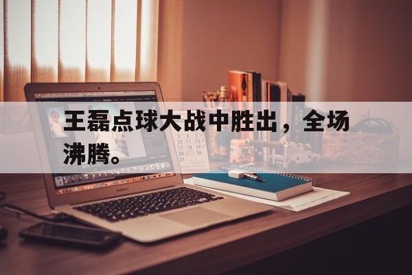 王磊点球大战中胜出，全场沸腾。