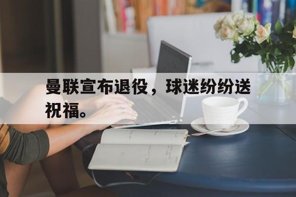 曼联宣布退役，球迷纷纷送祝福。